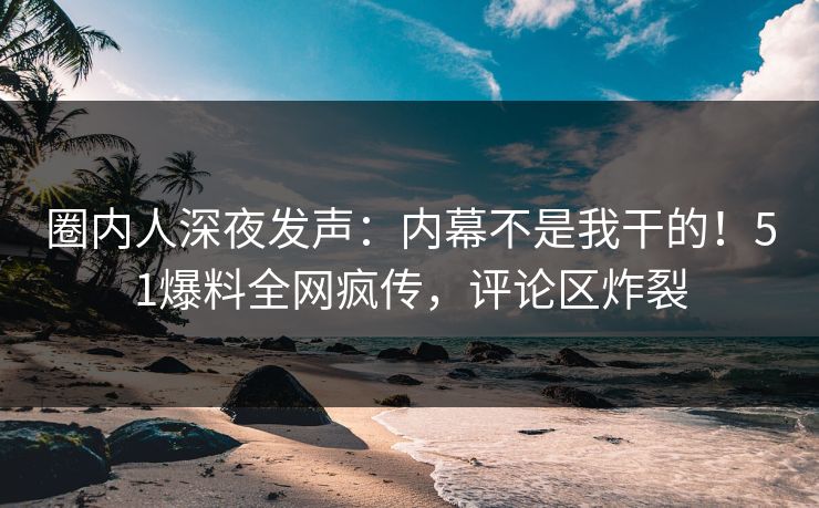 圈内人深夜发声：内幕不是我干的！51爆料全网疯传，评论区炸裂