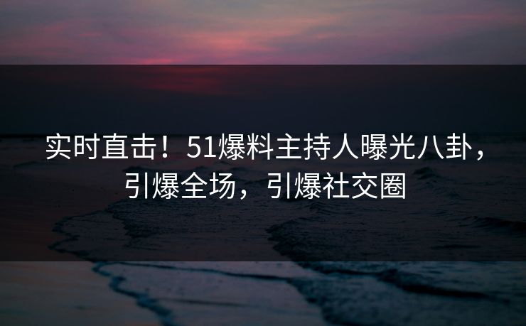 实时直击！51爆料主持人曝光八卦，引爆全场，引爆社交圈