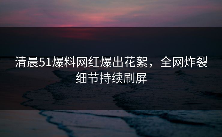 清晨51爆料网红爆出花絮，全网炸裂细节持续刷屏