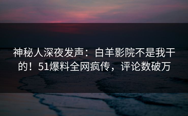 神秘人深夜发声：白羊影院不是我干的！51爆料全网疯传，评论数破万