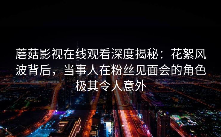 蘑菇影视在线观看深度揭秘:花絮风波背后,当事人在粉丝见面会的角色极其令人意外