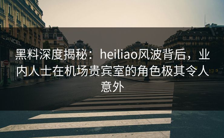 黑料深度揭秘:heiliao风波背后,业内人士在机场贵宾室的角色极其令人意外