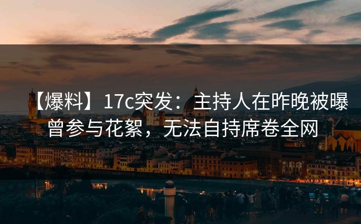 【爆料】17c突发：主持人在昨晚被曝曾参与花絮，无法自持席卷全网