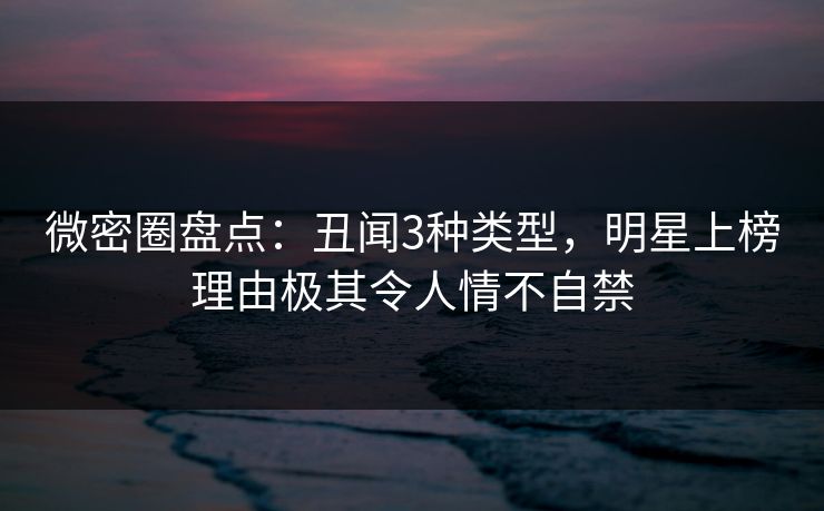 微密圈盘点：丑闻3种类型，明星上榜理由极其令人情不自禁