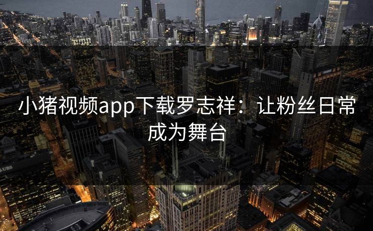 小猪视频app下载罗志祥:让粉丝日常成为舞台