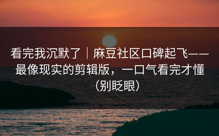 看完我沉默了｜麻豆社区口碑起飞——最像现实的剪辑版，一口气看完才懂（别眨眼）