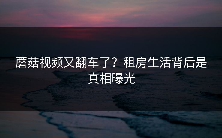 蘑菇视频又翻车了？租房生活背后是真相曝光
