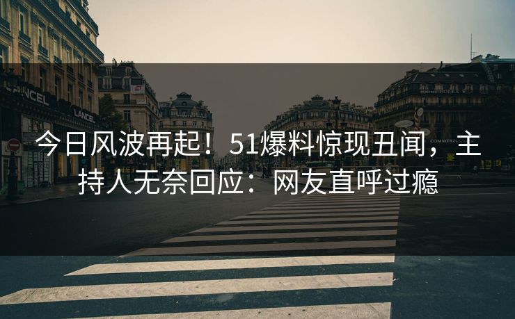 今日风波再起！51爆料惊现丑闻，主持人无奈回应：网友直呼过瘾