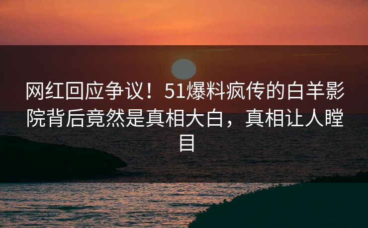 网红回应争议！51爆料疯传的白羊影院背后竟然是真相大白，真相让人瞠目