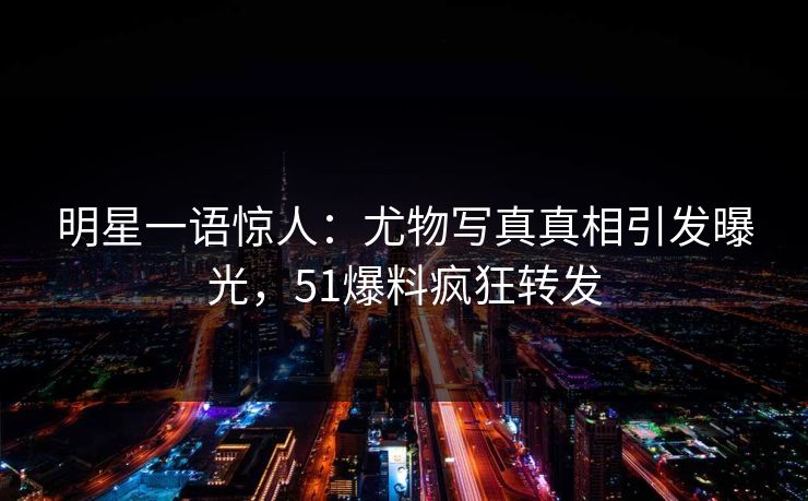 明星一语惊人：尤物写真真相引发曝光，51爆料疯狂转发