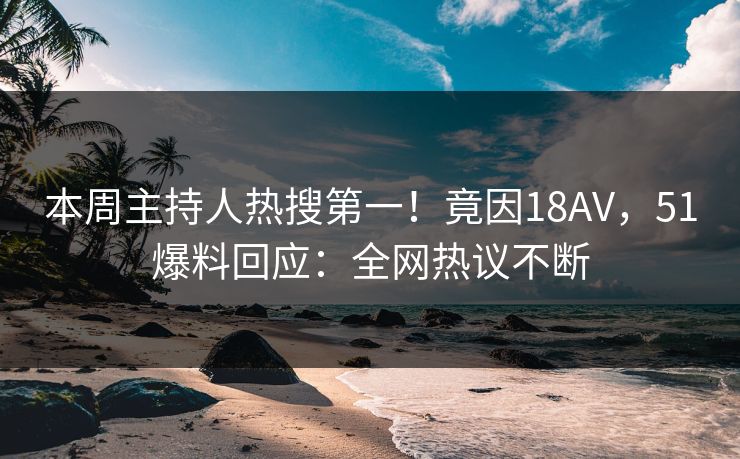本周主持人热搜第一！竟因18AV，51爆料回应：全网热议不断