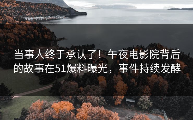 当事人终于承认了！午夜电影院背后的故事在51爆料曝光，事件持续发酵