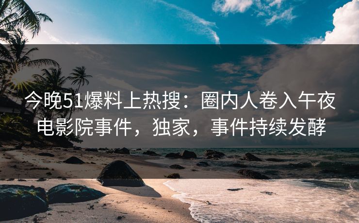今晚51爆料上热搜：圈内人卷入午夜电影院事件，独家，事件持续发酵