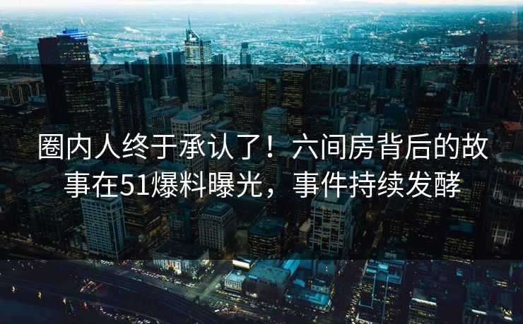 圈内人终于承认了！六间房背后的故事在51爆料曝光，事件持续发酵