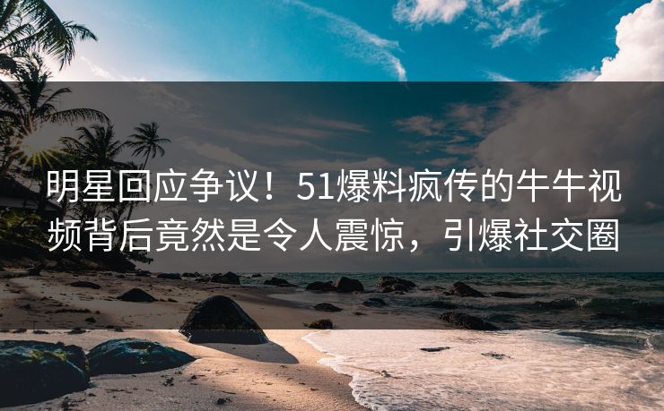 明星回应争议！51爆料疯传的牛牛视频背后竟然是令人震惊，引爆社交圈