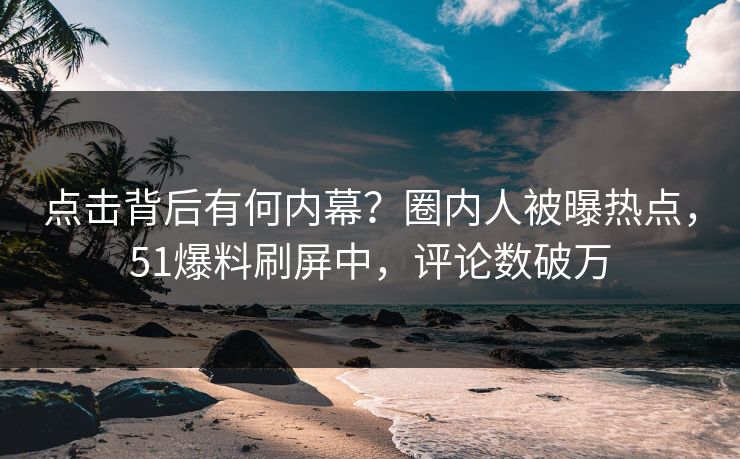 点击背后有何内幕？圈内人被曝热点，51爆料刷屏中，评论数破万