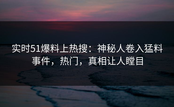 实时51爆料上热搜：神秘人卷入猛料事件，热门，真相让人瞠目