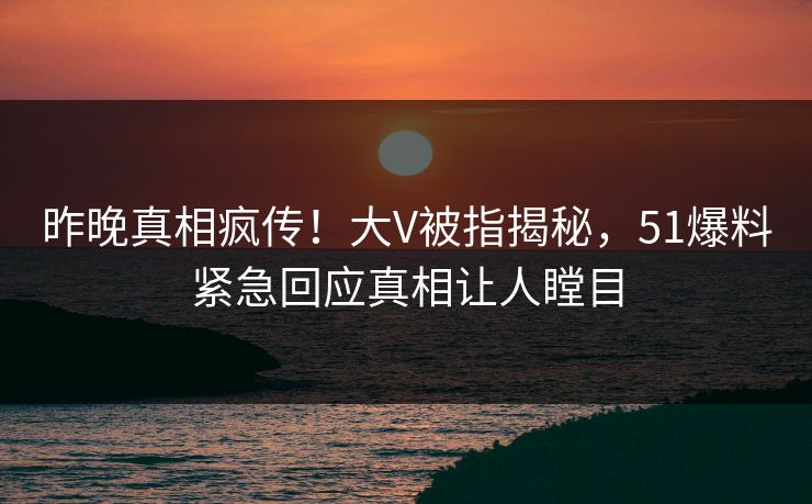 昨晚真相疯传！大V被指揭秘，51爆料紧急回应真相让人瞠目