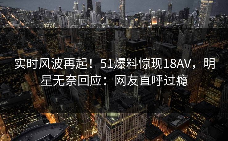 实时风波再起！51爆料惊现18AV，明星无奈回应：网友直呼过瘾