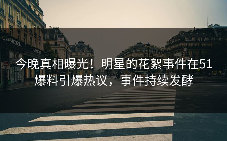 今晚真相曝光！明星的花絮事件在51爆料引爆热议，事件持续发酵