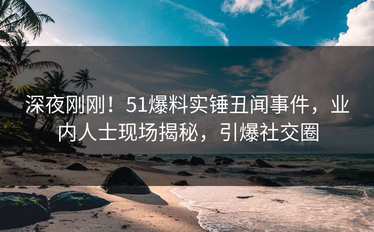 深夜刚刚！51爆料实锤丑闻事件，业内人士现场揭秘，引爆社交圈