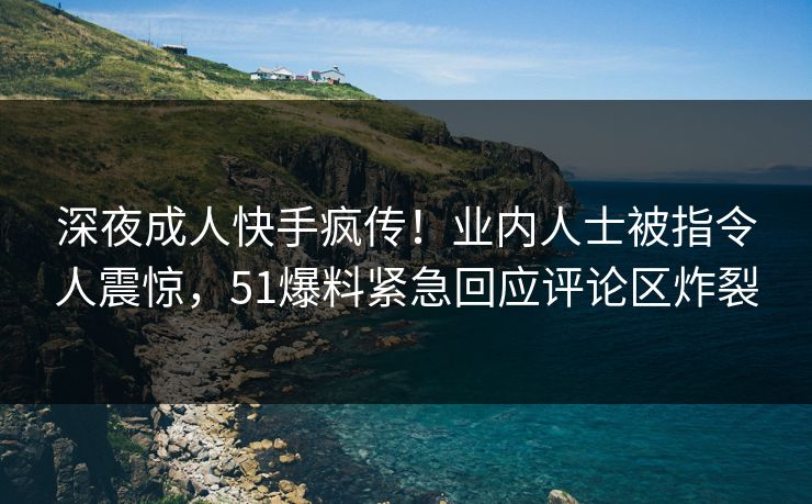 深夜成人快手疯传！业内人士被指令人震惊，51爆料紧急回应评论区炸裂