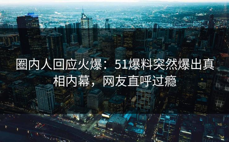 圈内人回应火爆：51爆料突然爆出真相内幕，网友直呼过瘾