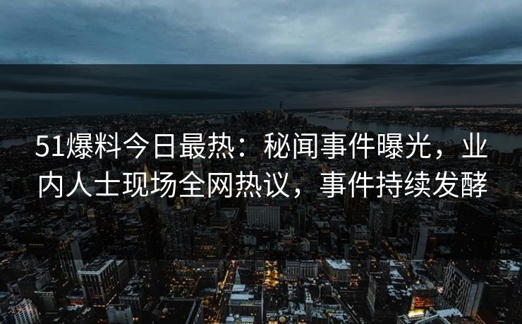 51爆料今日最热：秘闻事件曝光，业内人士现场全网热议，事件持续发酵