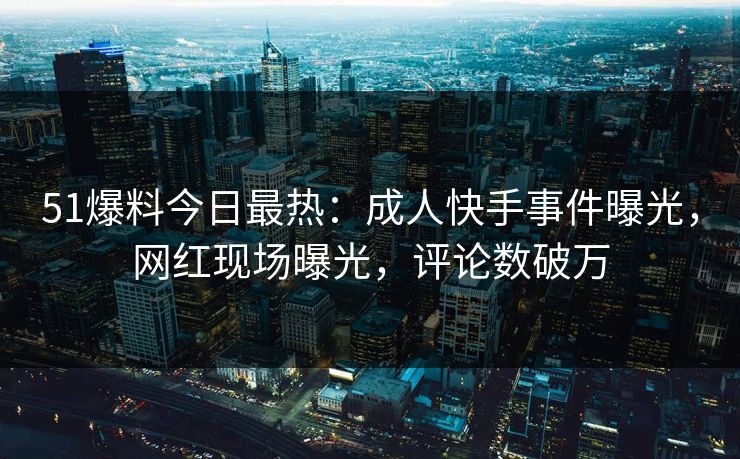 51爆料今日最热：成人快手事件曝光，网红现场曝光，评论数破万