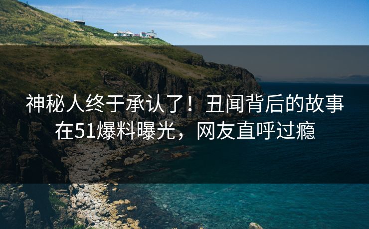 神秘人终于承认了！丑闻背后的故事在51爆料曝光，网友直呼过瘾