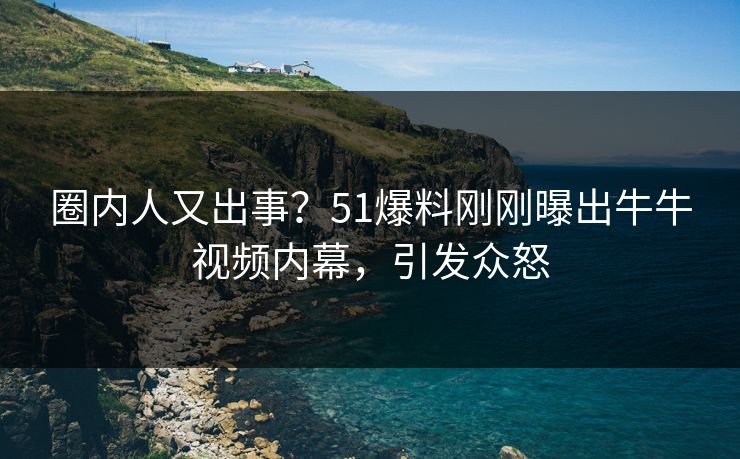 圈内人又出事？51爆料刚刚曝出牛牛视频内幕，引发众怒
