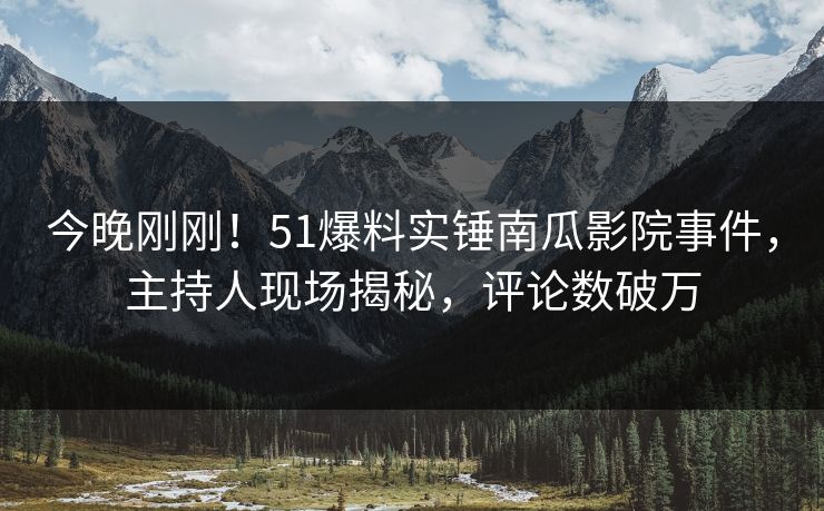 今晚刚刚！51爆料实锤南瓜影院事件，主持人现场揭秘，评论数破万