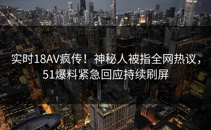 实时18AV疯传！神秘人被指全网热议，51爆料紧急回应持续刷屏