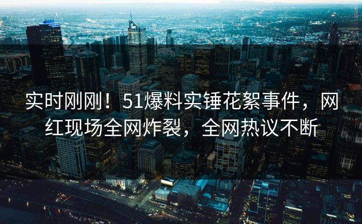 实时刚刚！51爆料实锤花絮事件，网红现场全网炸裂，全网热议不断
