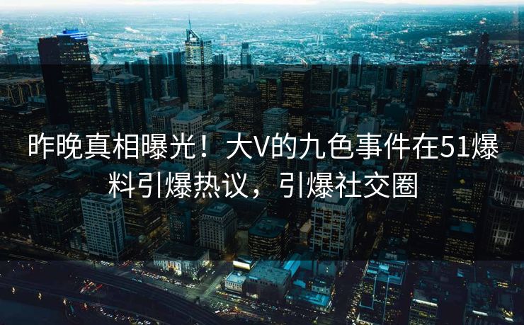昨晚真相曝光！大V的九色事件在51爆料引爆热议，引爆社交圈