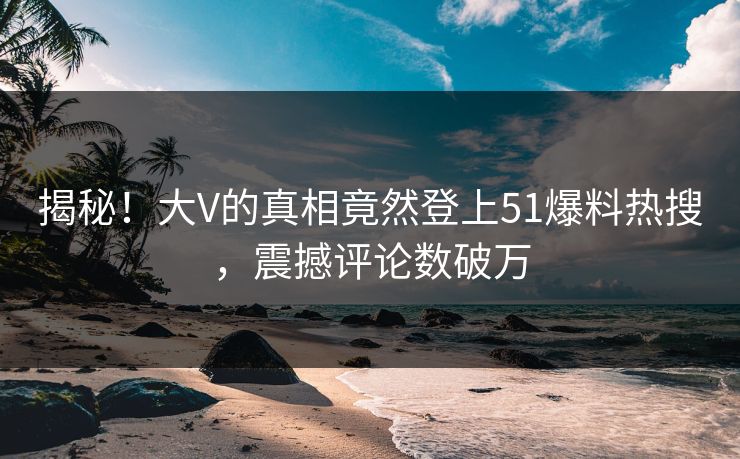 揭秘！大V的真相竟然登上51爆料热搜，震撼评论数破万