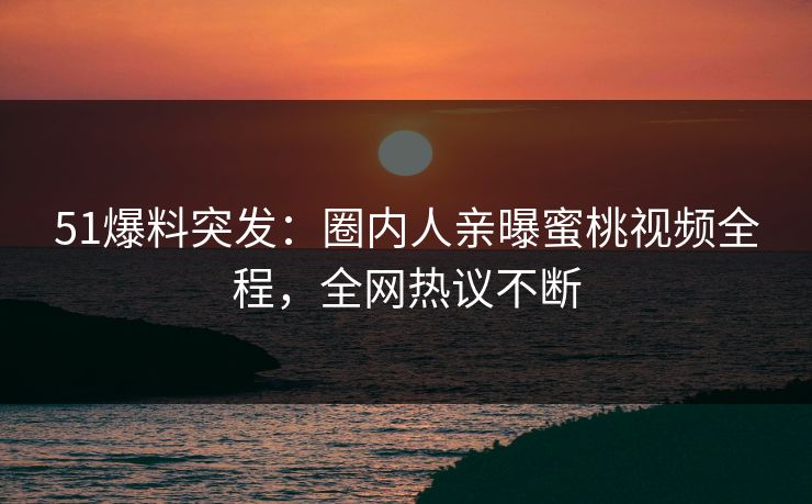 51爆料突发：圈内人亲曝蜜桃视频全程，全网热议不断