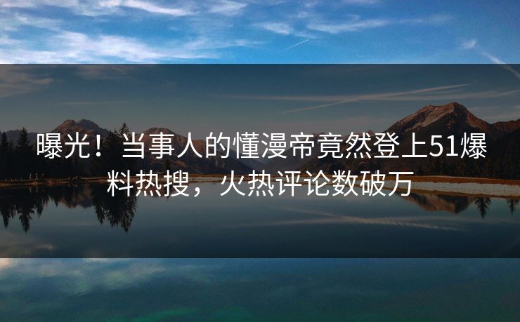 曝光！当事人的懂漫帝竟然登上51爆料热搜，火热评论数破万