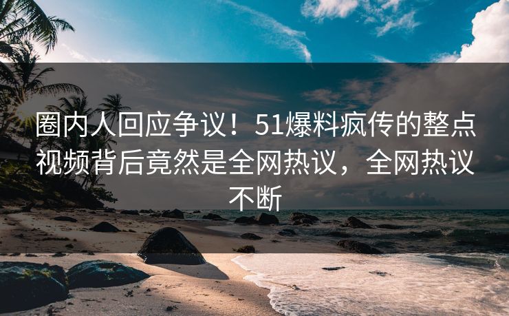 圈内人回应争议！51爆料疯传的整点视频背后竟然是全网热议，全网热议不断