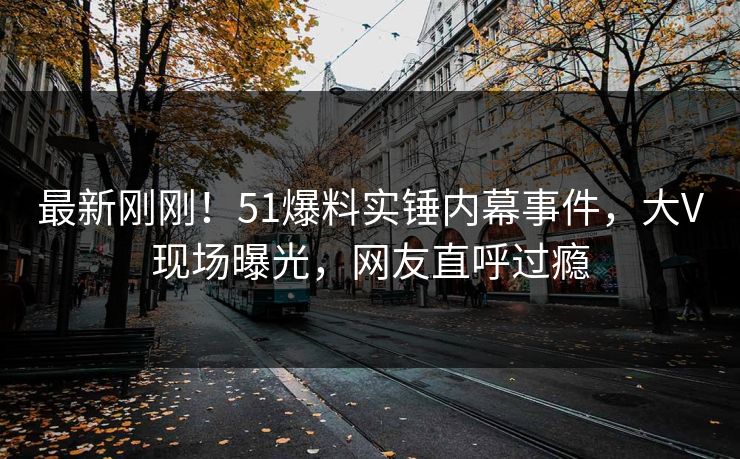 最新刚刚！51爆料实锤内幕事件，大V现场曝光，网友直呼过瘾