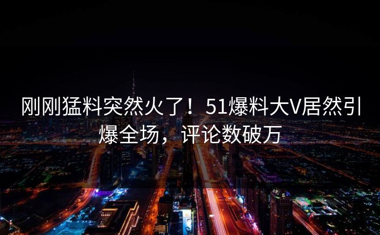 刚刚猛料突然火了！51爆料大V居然引爆全场，评论数破万