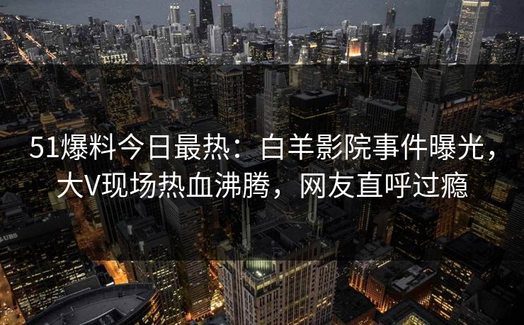 51爆料今日最热：白羊影院事件曝光，大V现场热血沸腾，网友直呼过瘾