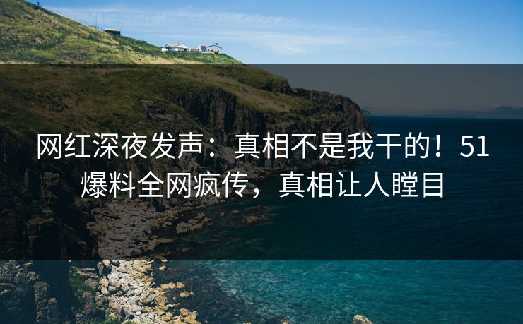 网红深夜发声：真相不是我干的！51爆料全网疯传，真相让人瞠目