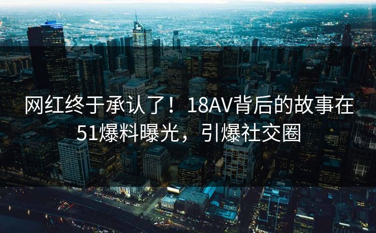 网红终于承认了！18AV背后的故事在51爆料曝光，引爆社交圈