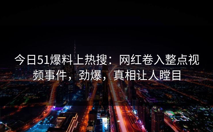 今日51爆料上热搜：网红卷入整点视频事件，劲爆，真相让人瞠目