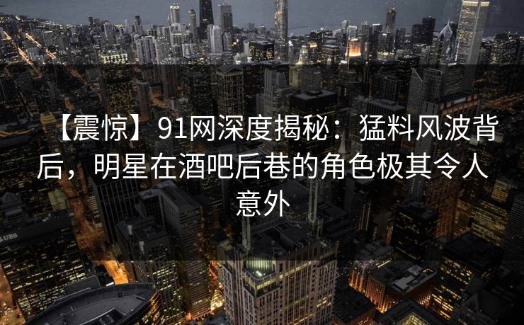 【震惊】91网深度揭秘:猛料风波背后,明星在酒吧后巷的角色极其令人意外
