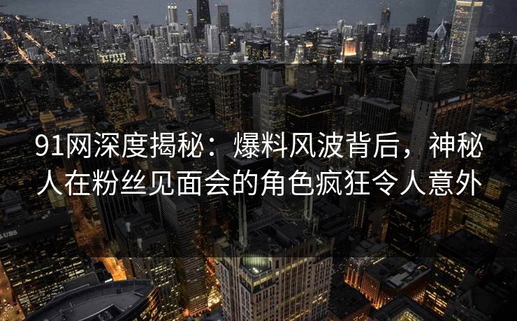 91网深度揭秘:爆料风波背后,神秘人在粉丝见面会的角色疯狂令人意外