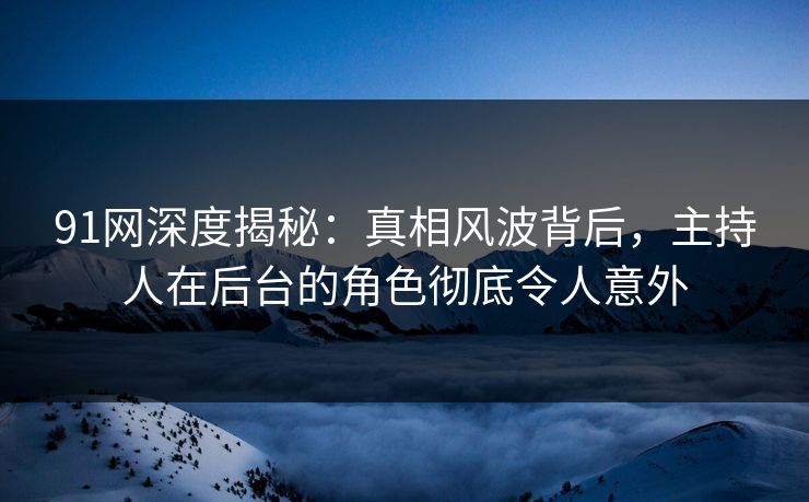 91网深度揭秘:真相风波背后,主持人在后台的角色彻底令人意外