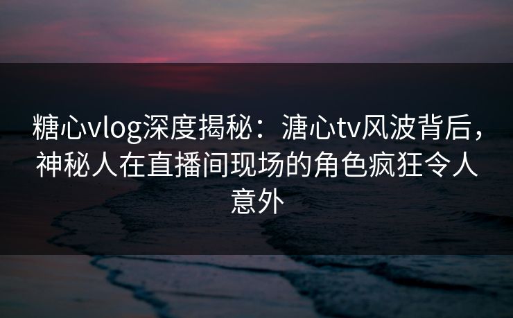 糖心vlog深度揭秘:溏心tv风波背后,神秘人在直播间现场的角色疯狂令人意外