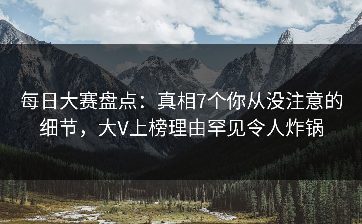 每日大赛盘点：真相7个你从没注意的细节，大V上榜理由罕见令人炸锅
